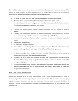 The established policy does not aim to impose any restrictions on the movement of capital into and out of the
country, but foreign investment that fulfills the requirements of the Foreign Capital Investment Code is entitled to all
the privileges of national capital and same treatment, protection, and incentives.
 An income tax holiday of up to 10 years from the commencement of commercial production.
 Ownership of land according to the regulations governing land ownership by non-Saudis.
 For industrial projects, the same privileges as those enjoyed by Saudi capital under the National Industries
Protection and Encouragement Regulations. These include:
a. Exemption from customs duties on machinery, equipment, tools and spare parts imported for industrial
products.
b. Exemption from customs duties on primary raw materials, semi-finished goods, containers, etc., necessary
for industrial projects (provided that similar items are not sufficiently available locally).
c. Provision by the government of plots of land at a nominal rate for factories and residential quarters for
workers.
d. Low electricity and water rates.
e. No restriction on repatriation of profits.
f. Preferential treatment for local products in government procurement in addition to preferential treatment
accorded to national products by Arab League and Saudi Arabian bilateral trade agreements.
 Foreign Investment Law allows foreigners 100-percent ownership of the projects, as well as the property
required for the project itself or for housing company personnel.
 According to the law on foreign direct investment, revised in 2000, foreigners are now allowed to invest in
all sectors of the economy, except for specific activities. This list continues to shrink as Saudi Arabia
moving towards progress.
 Foreign investors are no longer required to take local partners in a number of sectors and may own real
estate for company activities. They are allowed to transfer their company money outside the country and
can sponsor foreign employees.
Saudi Arabia - foreign direct investment
Foreign direct investment are the net inflows of investment to acquire a lasting management interest (10 percent or
more of voting stock) in an enterprise operating in an economy other than that of the investor. It is the sum of equity
capital, reinvestment of earnings, other long-term capital, and short-term capital as shown in the balance of
payments. This series shows net outflows of investment from the reporting economy to the rest of the world and is
divided by GDP.
 