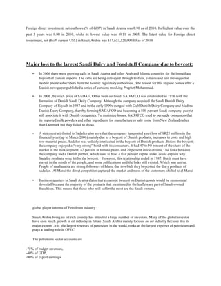 Foreign direct investment, net outflows (% of GDP) in Saudi Arabia was 0.90 as of 2010. Its highest value over the
past 5 years was 0.90 in 2010, while its lowest value was -0.11 in 2005. The latest value for Foreign direct
investment, net (BoP, current US$) in Saudi Arabia was $17,653,320,000.00 as of 2010
Major loss to the largest Saudi Dairy and Foodstuff Company due to boycott:
• In 2006 there were growing calls in Saudi Arabia and other Arab and Islamic countries for the immediate
boycott of Danish imports. The calls are being conveyed through leaflets, e-mails and text messages for
mobile phone subscribers from the Islamic regulatory authorities . The reason for this request comes after a
Danish newspaper published a series of cartoons mocking Prophet Mohammad.
• In 2006 ,the stock price of SADAFCO has been declined. SADAFCO was established in 1976 with the
formation of Danish Saudi Dairy Company. Although the company acquired the Saudi Danish Dairy
Company of Riyadh in 1987 and in the early 1990s merged with Gulf Danish Dairy Company and Medina
Danish Dairy Company, thereby forming SADAFCO and becoming a 100-percent Saudi company, people
still associate it with Danish companies. To minimize losses, SADAFCO tried to persuade consumers that
its imported milk powders and other ingredients for manufacture or sale come from New Zealand rather
than Denmark but they failed to do so.
• A statement attributed to Sadafco also says that the company has posted a net loss of SR25 million in the
financial year (up to March 2006) mainly due to a boycott of Danish products, increases in costs and high
raw material prices. Sadafco was unfairly implicated in the boycott of Danish products .Before the boycott;
the company enjoyed a “very strong” bond with its consumers. It had 47 to 50 percent of the share of the
market in the milk segment, 42 percent in tomato pastes and 29 percent in ice creams. Old links between
the company and a Danish partner, which used to hold a five percent capital stake, could explain why
Sadafco products were hit by the boycott. However, this relationship ended in 1987. But it must have
stayed in the minds of the people, and some publications said the links still existed. Which was untrue.
People of saudiarabia are strong followers of Islam, due to which they boycotted the diary products of
sadafco. Al Marai the direct competitor captured the market and most of the customers shifted to al Marai.
• Business quarters in Saudi Arabia claim that economic boycott on Danish goods would be economical
downfall because the majority of the products that mentioned in the leaflets are part of Saudi-owned
franchises. This means that those who will suffer the most are the Saudi owners.
global player interms of Petroleum industry :
Saudi Arabia being an oil rich country has attracted a large number of investors. Many of the global investor
have seen much growth in oil industry in future .Saudi Arabia mainly focuses on oil industry because it is its
major exports ,it is the largest reserves of petroleum in the world, ranks as the largest exporter of petroleum and
plays a leading role in OPEC
The petroleum sector accounts are
-75% of budget revenues,
-40% of GDP,
-90% of export earnings.
 