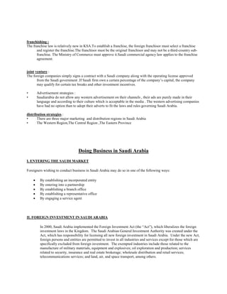 franchishing :
The franchise law is relatively new in KSA.To establish a franchise, the foreign franchisor must select a franchise
and register the franchise.The franchisor must be the original franchisor and may not be a third-country sub-
franchise. The Ministry of Commerce must approve it.Saudi commercial agency law applies to the franchise
agreement.
joint venture :
The foreign companies simply signs a contract with a Saudi company along with the operating license approved
from the Saudi government .If Saudi firm own a certain percentage of the company’s capital, the company
may qualify for certain tax breaks and other investment incentives.
• Advertisement strategies :
• Saudiarabia do not allow any western advertisement on their channels , their ads are purely made in their
language and according to their culture which is acceptable in the media . The western advertising companies
have had no option than to adopt their adverts to fit the laws and rules governing Saudi Arabia.
distribution strategies :
• There are three major marketing and distribution regions in Saudi Arabia
• The Western Region,The Central Region ,The Eastern Province
Doing Business in Saudi Arabia
I. ENTERING THE SAUDI MARKET
Foreigners wishing to conduct business in Saudi Arabia may do so in one of the following ways:
 By establishing an incorporated entity
 By entering into a partnership
 By establishing a branch office
 By establishing a representative office
 By engaging a service agent
II. FOREIGN INVESTMENT IN SAUDI ARABIA
In 2000, Saudi Arabia implemented the Foreign Investment Act (the “Act”), which liberalizes the foreign
investment laws in the Kingdom. The Saudi Arabian General Investment Authority was created under the
Act, which has responsibility for licensing all new foreign investment in Saudi Arabia. Under the new Act,
foreign persons and entities are permitted to invest in all industries and services except for those which are
specifically excluded from foreign investment. The exempted industries include those related to the
manufacture of military materials, equipment and explosives; oil exploration and production; services
related to security, insurance and real estate brokerage; wholesale distribution and retail services;
telecommunications services; and land, air, and space transport, among others.
 