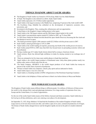 THINGS TO KNOW ABOUT SAUDI ARABIA
 The Kingdom of Saudi Arabia was formed in 1932 by King Abdul Aziz bin Abdul Rahman
 Al Saud. The Kingdom is also referred to as KSA, Saudi, Saudi Arabia
 Saudi Arabia represents a $1.4 Trillion market opportunity
 Saudi Arabia is the largest economy in the Middle East, comprising 25 percent of the Arab world's GDP
 His Excellency King Abdullah has embarked on the development of impressive economic cities,
universities, and
 Investment in the Kingdom. Thus, creating jobs, infrastructure and vast opportunities
 United States is the Kingdom’s largest trading partner in the region
 Saudi Arabia is the 19th largest exporter and the 20th largest import market in the world
 Saudi Arabia’s non‐petroleum exports totaled $2.3 billion in 2007, up 7% from 2006
 In 1985 Prince Sultan bin Salman traveled aboard the space shuttle Discovery becoming the first Arab and
first Muslim to travel in space
 The Saudi government signed 3,200 contracts worth $22.2 billion with the private sector in 2007
 Saudi Arabia’s annual growth target is 5.6% in 2008
 Saudi Arabia is the world's leading oil exporter, possessing one‐fourth of the worlds proven oil reserves.
 Saudi Arabia joined WTO in 2005 since then KSA has focused more on persuading economic reform and
diversification
 Having a median age of 21 makes Saudi citizens almost half as young as American citizens
 Saudi currency, Riyal, has allowed high confidence in trades by staying constant at an exchange rate of
1/3.75
 There are estimated to be five times more mobile phones in Saudi than land lines
 Saudi Arabia is the world's largest producer of desalinated water: thirty‐three plants produce nearly two
million cubic meters of fresh water from the sea
 The Saudi Company, ARAMCO, is the world's largest producer of oil. Saudi Arabia has twenty‐six
percent of the world's share of present oil production
 Women in Saudi Arabia run companies, schools, play sports and are dedicated to family
 Saudi Arabia enjoys a very low crime rate
 Saudi Arabia is a founding member of OPEC (Organization of the Petroleum Exporting Countries)
 Saudi Arabia is the birthplace of Islam and home to Islam's two holiest shrines in Mecca and Medina
HOW WORLD SEE’S SAUDI ARABIA
The Kingdom of Saudi Arabia means different things to different people. For millions of followers of Islam across
the world it is the ultimate Holy Land and pilgrimage destination. For a large number of expatriates from Asia,
Europe and the United States, it is a land of opportunities.
For the rest of the world, Saudi Arabia means oil the lifeline of present and future economies. Saudi Arabia has so
far lived up to all these definitions, and is now entering a new phase of its development.
On September 23, 1932, King Abdulaziz Al-Saud laid the foundation of the modern Kingdom of Saudi Arabia.
Large reserves of oil were discovered soon after, and within a span of six years, commercial production of oil began.
The fortune of Saudi Arabia changed forever and the Kingdom rapidly moved on the path of a modern industrial
state.
 