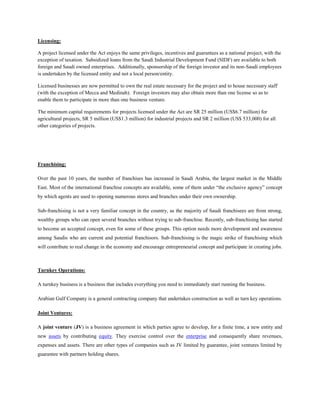 Licensing:
A project licensed under the Act enjoys the same privileges, incentives and guarantees as a national project, with the
exception of taxation. Subsidized loans from the Saudi Industrial Development Fund (SIDF) are available to both
foreign and Saudi owned enterprises. Additionally, sponsorship of the foreign investor and its non-Saudi employees
is undertaken by the licensed entity and not a local person/entity.
Licensed businesses are now permitted to own the real estate necessary for the project and to house necessary staff
(with the exception of Mecca and Medinah). Foreign investors may also obtain more than one license so as to
enable them to participate in more than one business venture.
The minimum capital requirements for projects licensed under the Act are SR 25 million (US$6.7 million) for
agricultural projects, SR 5 million (US$1.3 million) for industrial projects and SR 2 million (US$ 533,000) for all
other categories of projects.
Franchising:
Over the past 10 years, the number of franchises has increased in Saudi Arabia, the largest market in the Middle
East. Most of the international franchise concepts are available, some of them under “the exclusive agency” concept
by which agents are used to opening numerous stores and branches under their own ownership.
Sub-franchising is not a very familiar concept in the country, as the majority of Saudi franchisees are from strong,
wealthy groups who can open several branches without trying to sub-franchise. Recently, sub-franchising has started
to become an accepted concept, even for some of these groups. This option needs more development and awareness
among Saudis who are current and potential franchisors. Sub-franchising is the magic strike of franchising which
will contribute to real change in the economy and encourage entrepreneurial concept and participate in creating jobs.
Turnkey Operations:
A turnkey business is a business that includes everything you need to immediately start running the business.
Arabian Gulf Company is a general contracting company that undertakes construction as well as turn key operations.
Joint Ventures:
A joint venture (JV) is a business agreement in which parties agree to develop, for a finite time, a new entity and
new assets by contributing equity. They exercise control over the enterprise and consequently share revenues,
expenses and assets. There are other types of companies such as JV limited by guarantee, joint ventures limited by
guarantee with partners holding shares.
 