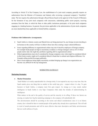 According to Article 52 of the Company Law, the establishment of a joint stock company generally requires an
authorization from the Minister of Commerce and Industry after reviewing a proposed company’s “feasibility”
study. The law requires the authorization through a Royal Decree based on the approval of the Council of Ministers
for the formation of any joint stock companies with concessions, undertaking public sector projects, receiving
assistance from the State, in which the State or other public institutions participate, or for joint stock companies
engaging in a banking business. In general, the provisions applicable to the administration of joint stock companies
are more detailed than those applicable to limited liability companies.
Problems with Collaborative Arrangements:
 Saudi Arabia is a Islamic country and Sharaih laws are being practiced. So, any foreign investor deciding to
do business in the country will have to abide to those laws thus creating a major cultural difference.
 Issues regarding difference in organizational culture may also b faced by employees of foreign company.
For example Saudi people are high in uncertainty avoidance so foreign managers such as of U.S where
people tend to take risk might face problems regarding shift in organizational culture.
 Ethical appropriations must also b considered by foreign companies since what might be considered ethical
in their home country might not b considered ethical in Saudi due to cultural and religious difference. For
Example selling alcohol beverages publically.
 Due to local employees being highly uncertainty avoidant bringing up change in an organization can
become very difficult for the top management.
MARKETING GLOBALLY
Marketing Strategies:
 Market Orientation
Saudi Market is in reality unpredictable for a foreign entity. It can respond in any way at any time. But, the
Saudi market gives one thing that no market in this world may give – respect where it is due. To gain
business in Saudi Arabia, a company must first gain respect. As strange as it may sound, market
intelligence in Saudi Arabia is very high. Companies often make the mistake of underestimating its
intelligence.
What matters in the end is the quality of service and the sincerity in its offing. If these two factors are
missing, no matter how big the marketing campaign is, the company will undoubtedly fail.
The advertisements should be according to the norms and ethical considerations since it is an Islamic
country also it should be there to remind people of the quality they already have experienced. This will add
to word of mouth promotion and will be more effective than mere descriptive and flashy advertisements
that are worth millions of riyals.
 