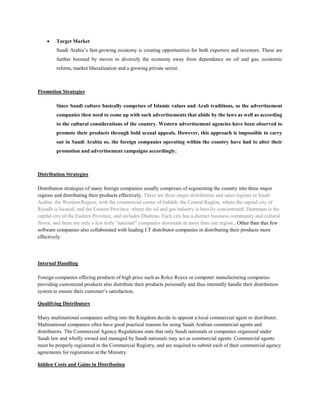  Target Market
Saudi Arabia’s fast-growing economy is creating opportunities for both exporters and investors. These are
further boosted by moves to diversify the economy away from dependence on oil and gas, economic
reform, market liberalization and a growing private sector.
Promotion Strategies
Since Saudi culture basically comprises of Islamic values and Arab traditions, so the advertisement
companies then need to come up with such advertisements that abide by the laws as well as according
to the cultural considerations of the country. Western advertisement agencies have been observed to
promote their products through bold sexual appeals. However, this approach is impossible to carry
out in Saudi Arabia so, the foreign companies operating within the country have had to alter their
promotion and advertisement campaigns accordingly.
Distribution Strategies
Distribution strategies of many foreign companies usually comprises of segmenting the country into three major
regions and distributing their products effectively. There are three major distribution and sales regions in Saudi
Arabia: the Western Region, with the commercial center of Jeddah; the Central Region, where the capital city of
Riyadh is located; and the Eastern Province, where the oil and gas industry is heavily concentrated. Dammam is the
capital city of the Eastern Province, and includes Dhahran. Each city has a distinct business community and cultural
flavor, and there are only a few truly “national” companies dominant in more than one region.. Other than that few
software companies also collaborated with leading I.T distributor companies in distributing their products more
effectively.
Internal Handling
Foreign companies offering products of high price such as Rolce Royce or computer manufacturing companies
providing customized products also distribute their products personally and thus internally handle their distribution
system to ensure their customer’s satisfaction.
Qualifying Distributors
Many multinational companies selling into the Kingdom decide to appoint a local commercial agent or distributor.
Multinational companies often have good practical reasons for using Saudi Arabian commercial agents and
distributors. The Commercial Agency Regulations state that only Saudi nationals or companies organized under
Saudi law and wholly owned and managed by Saudi nationals may act as commercial agents. Commercial agents
must be properly registered in the Commercial Registry, and are required to submit each of their commercial agency
agreements for registration at the Ministry.
hidden Costs and Gains in Distribution
 