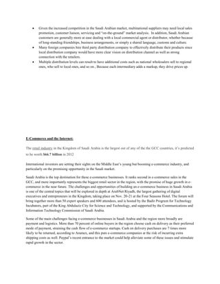  Given the increased competition in the Saudi Arabian market, multinational suppliers may need local sales
promotion, customer liaison, servicing and “on-the-ground” market analysis. In addition, Saudi Arabian
customers are generally more at ease dealing with a local commercial agent or distributor, whether because
of long-standing friendships, business arrangements, or simply a shared language, customs and culture.
 Many foreign companies hire third party distribution company to effectively distribute their products since
local distribution company would have more clear vision on distribution channel as well as strong
connection with the retailers.
 Multiple distribution levels can result to have additional costs such as national wholesalers sell to regional
ones, who sell to local ones, and so on , Because each intermediary adds a markup, they drive prices up.
E-Commerce and the Internet:
The retail industry in the Kingdom of Saudi Arabia is the largest out of any of the the GCC countries, it’s predicted
to be worth $66.7 billion in 2012
International investors are setting their sights on the Middle East’s young but booming e-commerce industry, and
particularly on the promising opportunity in the Saudi market.
Saudi Arabia is the top destination for these e-commerce businesses. It ranks second in e-commerce sales in the
GCC, and more importantly represents the biggest retail sector in the region, with the promise of huge growth in e-
commerce in the near future. The challenges and opportunities of building an e-commerce business in Saudi Arabia
is one of the central topics that will be explored in depth at ArabNet Riyadh, the largest gathering of digital
executives and entrepreneurs in the Kingdom, taking place on Nov. 20-21 at the Four Seasons Hotel. The forum will
bring together more than 50 expert speakers and 600 attendees, and is hosted by the Badir Program for Technology
Incubators, part of the King Abdulaziz City for Science and Technology, and supported by the Communications and
Information Technology Commission of Saudi Arabia.
Some of the main challenges facing e-commerce businesses in Saudi Arabia and the region more broadly are
payment and logistics. More than 70 percent of online buyers in the region choose cash on delivery as their preferred
mode of payment, straining the cash flow of e-commerce startups. Cash on delivery purchases are 7 times more
likely to be returned, according to Aramex, and this puts e-commerce companies at the risk of incurring extra
shipping costs as well. Paypal’s recent entrance to the market could help alleviate some of these issues and stimulate
rapid growth in the sector.
 
