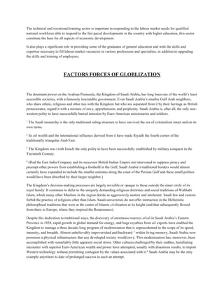 The technical and vocational training sector is important in responding to the labour market needs for qualified
national workforce able to respond to the fast paced developments in the country with higher education, this sector
constitute the base for all aspects of economic development.
It also plays a significant role in providing some of the graduates of general education and with the skills and
expertise necessary to fill labour-market vacancies in various professions and specialties, in addition to upgrading
the skills and training of employees.
FACTORS FORCES OF GLOBLIZATION
The dominant power on the Arabian Peninsula, the Kingdom of Saudi Arabia, has long been one of the world’s least
accessible societies, with a famously inscrutable government. Even Saudi Arabia’s smaller Gulf Arab neighbors,
who share ethnic, religious and other ties with the Kingdom but who are separated from it by their heritage as British
protectorates, regard it with a mixture of envy, apprehension, and perplexity. Saudi Arabia is, after all, the only non-
western polity to have successfully barred intrusion by Euro-American missionaries and soldiers.
1
The Saudi monarchy is the only traditional ruling structure to have survived the era of colonialism intact and on its
own terms.
2
Its oil wealth and the international influence derived from it have made Riyadh the fourth corner of the
traditionally triangular Arab East.
3
The Kingdom was (with Israel) the only polity to have been successfully established by military conquest in the
Twentieth Century.
4
(Had the East India Company and its successor British Indian Empire not intervened to suppress piracy and
preempt other powers from establishing a foothold in the Gulf, Saudi Arabia’s traditional borders would almost
certainly have expanded to include the smaller emirates along the coast of the Persian Gulf and these small polities
would have been absorbed by their larger neighbor.)
The Kingdom’s decision-making processes are largely invisible or opaque to those outside the inner circle of its
royal family. It continues to defer to the uniquely demanding religious doctrines and social traditions of Wahhabi
Islam, which many other Muslims in the region deride as aggressively austere and intolerant. Saudi law and custom
forbid the practice of religions other than Islam. Saudi universities do not offer instruction in the Hellenistic
philosophical traditions that were at the center of Islamic civilization at its height (and that subsequently flowed
from there to Europe, where they inspired the Renaissance).
Despite this dedication to traditional ways, the discovery of enormous reserves of oil in Saudi Arabia’s Eastern
Province in 1938, rapid growth in global demand for energy, and huge royalties from oil exports have enabled the
Kingdom to manage a three decade-long program of modernization that is unprecedented in the scope of its speed,
intensity, and breadth. Almost unbelievably impoverished and backward 5
within living memory, Saudi Arabia now
possesses a physical infrastructure that any developed society would envy. This modernization has, moreover, been
accomplished with remarkably little apparent social stress. Other cultures challenged by their sudden, humiliating
encounter with superior Euro-American wealth and power have attempted, usually with disastrous results, to import
Western technology without permitting contagion by the values associated with it.6
Saudi Arabia may be the only
example anywhere to date of prolonged success in such an attempt.
 
