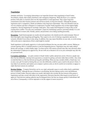 Negotiation
Attitudes and Styles - Leveraging relationships is an important element when negotiating in Saudi Arabia.
Nevertheless, Saudis often employ distributive and contingency bargaining. While the buyer is in a superior
position, both sides in a business deal own the responsibility to reach agreement. They expect long-term
commitments from their business partners and will focus mostly on long-term benefits. Although the primary
negotiation style is competitive, Saudis nevertheless value long-term relationships. They will ultimately look for
win-win solutions and show willingness to compromise if needed. Saudi negotiators may at times appear highly
competitive, fiercely bargaining for seemingly small gains. They respect hard bargainers as long as they avoid
creating direct conflict. You earn your counterparts’ respect by maintaining a positive, persistent attitude. It is criti-
cally important to remain calm, friendly, patient, and persistent, never taking anything personally.
Bargaining : Saudi businesspeople are usually shrewd negotiators who should never be underestimated. Most of
them thoroughly enjoy bargaining and haggling. They expect to do a lot of it during a negotiation and may be
seriously offended if you refuse to play along. In addition, they may expect flexibility on your side, so avoid coming
with overly narrow expectations of how a deal might be reached.
Saudi negotiators avoid openly aggressive or adversarial techniques but may use more subtle versions. Making an
extreme opening offer is a standard practice to start the bargaining process. Negotiators may also make indirect
threats and warnings, or subtly display anger. Use these tactics with caution yourself since they may adversely affect
the relationship if employed too aggressively. Do not walk out or threaten to do so as your counterpart may take this
as a personal insult..
Corruption and bribery : are quite common in Saudi Arabia’s public and private sectors. However, people may
draw the line differently, viewing minor payments as rewards for getting a job done rather than as bribes. Also, keep
in mind that there is a fine line between giving gifts and bribing. What you may consider a bribe, a Saudi may view
as only a nice gift. So much as hinting that you view this differently could be a grave insult to the person’s honor. It
may help if you introduce and explain your company’s policies early on, but be careful not to moralize or appear to
imply that local customs are unethical.
Decision Making – Company hierarchies can be very rigid, and people expect to work within clearly established
lines of authority. Although the pace of business is accelerating, decision making can be a slow and deliberate
process in Saudi Arabia. Decision makers are usually individuals who consider the best interest of the group or
organization and may consult with others in the organization. Decisions therefore often require several layers of
approval. Final decision-making authority may be delegated down, but that can change quickly if subordinates fall
out of favor. Consequently, it will be important to win the support of senior executives.
 