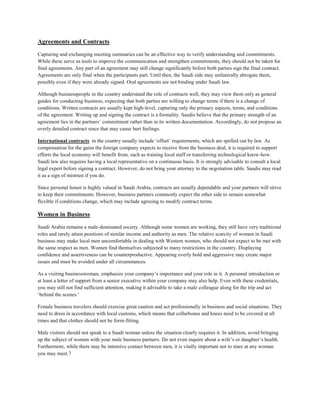 Agreements and Contracts
Capturing and exchanging meeting summaries can be an effective way to verify understanding and commitments.
While these serve as tools to improve the communication and strengthen commitments, they should not be taken for
final agreements. Any part of an agreement may still change significantly before both parties sign the final contract.
Agreements are only final when the participants part. Until then, the Saudi side may unilaterally abrogate them,
possibly even if they were already signed. Oral agreements are not binding under Saudi law.
Although businesspeople in the country understand the role of contracts well, they may view them only as general
guides for conducting business, expecting that both parties are willing to change terms if there is a change of
conditions. Written contracts are usually kept high-level, capturing only the primary aspects, terms, and conditions
of the agreement. Writing up and signing the contract is a formality. Saudis believe that the primary strength of an
agreement lies in the partners’ commitment rather than in its written documentation. Accordingly, do not propose an
overly detailed contract since that may cause hurt feelings.
International contracts in the country usually include ‘offset’ requirements, which are spelled out by law. As
compensation for the gains the foreign company expects to receive from the business deal, it is required to support
efforts the local economy will benefit from, such as training local staff or transferring technological know-how.
Saudi law also requires having a local representative on a continuous basis. It is strongly advisable to consult a local
legal expert before signing a contract. However, do not bring your attorney to the negotiation table. Saudis may read
it as a sign of mistrust if you do.
Since personal honor is highly valued in Saudi Arabia, contracts are usually dependable and your partners will strive
to keep their commitments. However, business partners commonly expect the other side to remain somewhat
flexible if conditions change, which may include agreeing to modify contract terms.
Women in Business
Saudi Arabia remains a male-dominated society. Although some women are working, they still have very traditional
roles and rarely attain positions of similar income and authority as men. The relative scarcity of women in Saudi
business may make local men uncomfortable in dealing with Western women, who should not expect to be met with
the same respect as men. Women find themselves subjected to many restrictions in the country. Displaying
confidence and assertiveness can be counterproductive. Appearing overly bold and aggressive may create major
issues and must be avoided under all circumstances.
As a visiting businesswoman, emphasize your company’s importance and your role in it. A personal introduction or
at least a letter of support from a senior executive within your company may also help. Even with these credentials,
you may still not find sufficient attention, making it advisable to take a male colleague along for the trip and act
‘behind the scenes.’
Female business travelers should exercise great caution and act professionally in business and social situations. They
need to dress in accordance with local customs, which means that collarbones and knees need to be covered at all
times and that clothes should not be form-fitting.
Male visitors should not speak to a Saudi woman unless the situation clearly requires it. In addition, avoid bringing
up the subject of women with your male business partners. Do not even inquire about a wife’s or daughter’s health.
Furthermore, while there may be intensive contact between men, it is vitally important not to stare at any woman
you may meet.7
 