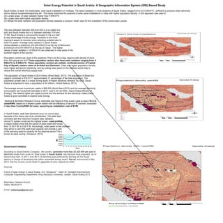 Solar Energy Potential in Saudi Arabia: A Geographic Information System (GIS) Based Study 
Saudi Arabia is ideal for photovoltaic solar panel installation on rooftops. The solar Irradiation in most locations of Saudi Arabia ranges from 6 to 8 KW/m2/h , sufficient to produce clean electricity 
and to reduce households electricity bill . This study examines the potential of solar panel installations in cities with higher population density. A GIS approach was used to 
(A) Locate areas of solar radiation higher than 5 KW/m2/h 
(B) Locate cities with higher population density 
(C) Merge the solar radiation and population density datasets to analyze “Ideal” sites for the installation of the photovoltaic panels 
The area between latitudes 40N and 40S is a so-called sun 
belt, and Saudi Arabia lies in it, between latitudes 31N and 
17.5N. Saudi Arabia is conveniently located in the sun belt 
to take advantage of solar energy. Insulation is the most 
important aspect to consider when selecting suitable sites to 
build PV power. Average solar radiation in Saudi Arabia 
varies between a maximum of 8.004 KW/m2/h at the city of Bisha and 
a minimum of 4.479 KW/m2/h at the city of Tabuk . The higher 
values of solar radiation ( >5 KW/m2/h) are observed in most parts of the 
southern region of the country. 
Population centers are close to the seashore.There are four cities /regions with density of more 
than 300 people per Km2.These population centers also have solar radiation ranging from 6 
KW/m2/h to 8 KW/m2/h. These population centers are Jeddah, northeast section of Capital 
City of Riyadh, eastern cities of Al-Hofuf and Dammam. Cities with higher population density 
have higher demand for electricity; and by putting solar panel on the rooftops would help to 
reduce the overall electricity supply load. 
The population of Saudi Arabia is 28.8 million (World Bank, 2013). The population of these four 
regions combined is 918,5117, approximately 31 percentage of the total population. The 
population growth rate is a major driving factor of higher electricity demand. By 2020, Saudi 
Arabia is projected to have a population of 34 million ( United Nations, 2013). 
The average annual Income per capita is $26,200 (World Bank,2013) and the average electricity 
consumption per household estimated in 2011, was 8,161.20 KWh ( Saudi Arabia Ministry of 
Energy). The relative higher per capita Income and the demand for the electricity makes Saudi 
Arabia a good candidate to explore solar energy. 
Sanford & Bernstein Research Group estimates that Saudi oil fired power costs at about 16 U.S. 
cents/KWh, based on a modern power station with an efficiency of around 37 percent, compared 
to less than 9 cents/KWh for solar, assuming an installation cost of $1/W. 
In Saudi Arabia, peak load demands occur on sunny days 
because of the heavy use of air conditioners. The peak load 
coincides with the maximum incident solar radiation, 
hence PV system produces the highest power. Load profiles 
in Saudi Arabia show that the period of peak loads lies mostly 
from 12:00 P.M. to 5:00 P.M. Accordingly, solar panel on the rooftops 
may serve to carry the peak load capacity and provide a part 
of the spinning reserve capacity for the daytime period This’s 
known as peak saving ( Amasoud, 2013). 
Government Initiative 
According to Saudi Electric Company , the country generates more than 26,300 MW per year of 
electricity mostly from crude oil. Solar power in Saudi Arabia has become more important as oil 
prices have risen. In 2011, over 90 % of electricity was produced by burning oil.The Saudi 
agency in charge of developing the nation renewable energy sector, Ka-car, announced in May 
2012, that the country would install 41 gigawatts of solar capacity by 2032. 
Sources: 
Future of solar energy in Saudi Arabia. A.H. Almasoud *, Hatim M. Gandayh,Electrical and 
Computer Engineering Department, King Abdulaziz University, Jeddah, Saudi Arabia,2013 
Mapmaker: Nadeem Kazmi 
Dated: 08/26/2014 
Email: nadeemgis@gmail.com 
