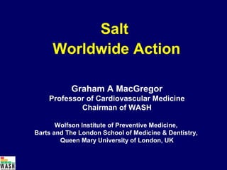 Salt
     Worldwide Action

           Graham A MacGregor
    Professor of Cardiovascular Medicine
            Chairman of WASH

       Wolfson Institute of Preventive Medicine,
Barts and The London School of Medicine & Dentistry,
        Queen Mary University of London, UK
 