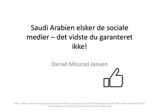 Saudi	
  Arabien	
  elsker	
  de	
  sociale	
  
medier	
  –	
  det	
  vidste	
  du	
  garanteret	
  
ikke!	
  
Daniel	
  Mourad	
  Jensen	
  

Kilder:	
  Ge=ng	
  to	
  Know	
  Social	
  Saudis;	
  Exploring	
  the	
  behavior	
  of	
  Saudi	
  users	
  on	
  Social	
  Networks	
  (december	
  2013,	
  Online	
  Projekt)	
  &	
  hQp://
kulna.wordpress.com/2011/12/13/new-­‐media-­‐in-­‐the-­‐middle-­‐east/	
  

 