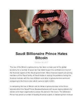 Saudi Billionaire Prince Hates
Bitcoin
October 26, 2017
The rise of the Bitcoin cryptocurrency has been a major part of the global
economy for a number of years but has failed to gain the confidence or trust of
the financial experts of the Saudi government. Many financial experts are joining
members of the Royal family of Saudi Arabia in stating the problems facing the
financial markets with the rise of Bitcoin and other cryptocurrencies some are
comparing to the Enron crisis which came to light in 2001.
In comparing the rise of Bitcoin and its fellow cryptocurrencies to the Enron
scandal which the Saudi Prince Alwaleed believes will cause major problems for
nations and major organizations across the planet in the future. The billionaire
Prince has joined a number of leading financial experts in declaring their mistrust
 
