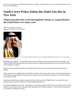 http://www.msnbc.msn.com/id/44996642/ns/world_news-mideast_n_africa/t/saudi-crown-prince-sultan-bin-abdel-aziz-dies-
new-york/#.TtacNlZbUyx



Saudi Crown Prince Sultan bin Abdel Aziz dies in
New York
Clinton describes heir to oil-rich kingdom's throne as 'a good friend to
the United States over many years'

NBC News and news services
updated 10/22/2011 4:57:16 PM ET




                               Crown Prince Sultan bin Abdel Aziz, seen here attending a 2009 graduation ceremony for air force officers in
Riyadh, died early Saturday.

RIYADH, Saudi Arabia — Saudi Arabia's Crown Prince Sultan has died, the royal court said on Saturday, and
Interior Minister and reputed conservative Prince Nayef was expected to become the new heir to the throne in the
world's biggest oil exporter.

NBC News reported that Sultan died at a hospital in New York City. He is expected to be buried Tuesday in
Riyadh.

Sultan, whose age was officially given as 80 and who died in New York of colon cancer early on Saturday Saudi
time, had been a central figure in Saudi decision-making since becoming defense minister in 1962 and was made
crown prince in 2005.

Saudi analysts predicted an orderly transition at a time when much of the Middle East is in turmoil after mass
uprisings against autocratic leaders by citizens demanding democracy.

Saudi King Abdullah reacted to the "Arab Spring" by ordering spending of $130 billion on social benefits, housing
and jobs, but he and his new crown prince face challenges from al Qaeda militants, a restless Shi'ite minority and
civil conflict in neighboring Yemen.
 