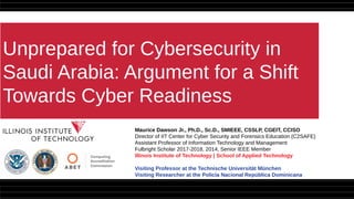 Unprepared for Cybersecurity in
Saudi Arabia: Argument for a Shift
Towards Cyber Readiness
Maurice Dawson Jr., Ph.D., Sc.D., SMIEEE, CSSLP, CGEIT, CCISO
Director of IIT Center for Cyber Security and Forensics Education (C2SAFE)
Assistant Professor of Information Technology and Management
Fulbright Scholar 2017-2018, 2014, Senior IEEE Member
Illinois Institute of Technology | School of Applied Technology
Visiting Professor at the Technische Universität München
Visiting Researcher at the Policía Nacional República Dominicana
 