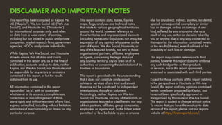 This report has been compiled by Kepios Pte.
Ltd. (“Kepios”), We Are Social Ltd. (“We Are
Social”), and Hootsuite Inc. (“Hootsuite”)
for informational purposes only, and relies
on data from a wide variety of sources,
including but not limited to public and private
companies, market research firms, government
agencies, NGOs, and private individuals.
While Kepios, We Are Social, and Hootsuite
strive to ensure that all data and charts
contained in this report are, as at the time of
publication, accurate and up-to-date, neither
Kepios, nor We Are Social, nor Hootsuite shall
be responsible for any errors or omissions
contained in this report, or for the results
obtained from its use.	
All information contained in this report
is provided “as is”, with no guarantee
whatsoever of its accuracy, completeness,
correctness or non-infringement of third-
party rights and without warranty of any kind,
express or implied, including without limitation,
warranties of merchantability or fitness for any
particular purpose.
This report contains data, tables, figures,
maps, flags, analyses and technical notes
that relate to various geographical territories
around the world, however reference to
these territories and any associated elements
(including names and flags) does not imply the
expression of any opinion whatsoever on the
part of Kepios, We Are Social, Hootsuite, or
any of the featured brands, nor any of those
organisations’ partners, affiliates, employees
or agents, concerning the legal status of
any country, territory, city or area or of its
authorities, or concerning the delimitation of its
frontiers or boundaries.
This report is provided with the understanding
that it does not constitute professional
advice or services of any kind and should
therefore not be substituted for independent
investigations, thought or judgment.
Accordingly, neither Kepios, nor We Are
Social, nor Hootsuite, nor any of the brands or
organisations featured or cited herein, nor any
of their partners, affiliates, group companies,
employees or agents shall, to the fullest extent
permitted by law, be liable to you or anyone
else for any direct, indirect, punitive, incidental,
special, consequential, exemplary or similar
loss or damage, or loss or damage of any
kind, suffered by you or anyone else as a
result of any use, action or decision taken by
you or anyone else in any way connected to
this report or the information contained herein,
or the result(s) thereof, even if advised of the
possibility of such loss or damage.
This report may contain references to third
parties, however this report does not endorse
any such third parties or their products
or services, nor is this report sponsored,
endorsed or associated with such third parties.
Except for those portions of this report relating
to the perspectives of Hootsuite or We Are
Social, this report and any opinions contained
herein have been prepared by Kepios, and
have not been specifically approved or
disapproved by Hootsuite or We Are Social.
This report is subject to change without notice.
To ensure that you have the most up-to-date
version of this report, please visit our reports
website at https://datareportal.com/.
DISCLAIMER AND IMPORTANT NOTES
 