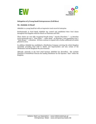 Delegation of 5 Young Saudi Entrepreneurs (Full Bios)

Mr. Abdullah Al-Munif

Abdullah is a young Saudi but with an impressive track record of enterprise.

Predominantly in Food Retail Abdullah has created and established three food chains
throughout the Kingdom which he directs as Chairman and CEO.

These chains are now fully recognized brands being " Anoosh Chocolates " - 15 Branches
(www.myanoosh.com ); " Pane Piatto " - coffee shops - 20 Branches ( www.panepiatto.com );
" Baby Burger " - 5 Branches. All three continue to expand with a further additional 28 outlets
planned in 2012.

In addition Abdullah has established a Distribution Company servicing the whole Kingdom
essentially providing food stuff to Hotels and Supermarkets and also certain of the
Wholesalers and the Kingdoms 80,000 Groceries.

Although, primarily in the food retail business Abdullah has diversified - this includes
Chairman of SouthWind Telecom the leading Distributor for the Operator "Zain" within the
Kingdom.




               Hellenic Start-up Association - www.hellenicstartups.gr
                         Entrepreneur Week - www.entrepreneurweek.net
 