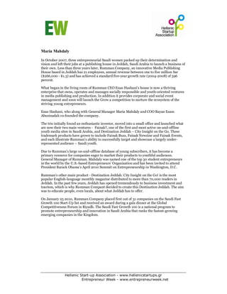 Maria Mahdaly

In October 2007, three entrepreneurial Saudi women packed up their determination and
vision and left their jobs at a publishing house in Jeddah, Saudi Arabia to launch a business of
their own. Less than three years later, Rumman Company, an innovative Media Publishing
House based in Jeddah has 21 employees, annual revenue between one to five million Sar
($266,000 - $1.3) and has achieved a standard five-year growth rate (2004-2008) of 596
percent.

What began in the living room of Rumman CEO Enas Hashani’s house is now a thriving
enterprise that owns, operates and manages socially responsible and youth-oriented ventures
in media publishing and production. In addition it provides corporate and social event
management and soon will launch the Grow a competition to nurture the ecosystem of the
striving young entrepreneurs.

Enas Hashani, who along with General Manager Maria Mahdaly and COO Bayan Esam
Abuzinadah co-founded the company.

The trio initially found an enthusiastic investor, moved into a small office and launched what
are now their two main ventures - Fainak?, one of the first and most active on-and-offline
youth media sites in Saudi Arabia, and Destination Jeddah – City Insight on the Go. These
trademark products have grown to include Fainak Buzz, Fainak Newzine and Fainak Events,
and each illustrate Rumman’s ability to successfully target and showcase a largely under-
represented audience – Saudi youth.

Due to Rumman’s large on-and-offline database of young subscribers, it has become a
primary resource for companies eager to market their products to youthful audiences.
General Manager of Rumman. Mahdaly was named one of the top 30 student entrepreneurs
in the world by the U.S.-based Entrepreneurs’ Organization and has been invited to attend
President Barack Obama’s April 2010 Summit on Entrepreneurship in Washington, D.C.

Rumman’s other main product - Destination Jeddah: City Insight on the Go! is the most
popular English-language monthly magazine distributed to more than 70,000 readers in
Jeddah. In the past few years, Jeddah has opened tremendously to business investment and
tourism, which is why Rumman Compant decided to create this Destination Jeddah. The aim
was to educate people, even locals, about what Jeddah has to offer.

On January 25 2010, Rumman Company placed first out of 31 companies on the Saudi Fast
Growth 100 Start-Up list and received an award during a gala dinner at the Global
Competitiveness Forum in Riyadh. The Saudi Fast Growth 100 is a national program to
promote entrepreneurship and innovation in Saudi Arabia that ranks the fastest-growing
emerging companies in the Kingdom.




               Hellenic Start-up Association - www.hellenicstartups.gr
                         Entrepreneur Week - www.entrepreneurweek.net
 
