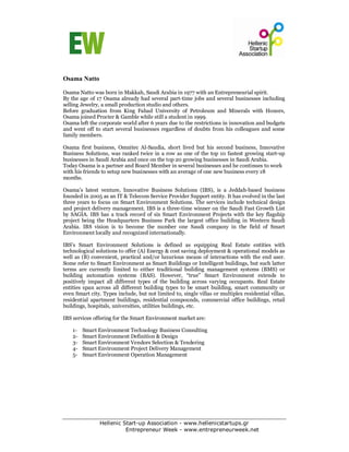 Osama Natto

Osama Natto was born in Makkah, Saudi Arabia in 1977 with an Entrepreneurial spirit.
By the age of 17 Osama already had several part-time jobs and several businesses including
selling Jewelry, a small production studio and others.
Before graduation from King Fahad University of Petroleum and Minerals with Honors,
Osama joined Procter & Gamble while still a student in 1999.
Osama left the corporate world after 6 years due to the restrictions in innovation and budgets
and went off to start several businesses regardless of doubts from his colleagues and some
family members.

Osama first business, Omnitec Al-Saudia, short lived but his second business, Innovative
Business Solutions, was ranked twice in a row as one of the top 10 fastest growing start-up
businesses in Saudi Arabia and once on the top 20 growing businesses in Saudi Arabia.
Today Osama is a partner and Board Member in several businesses and he continues to work
with his friends to setup new businesses with an average of one new business every 18
months.

Osama’s latest venture, Innovative Business Solutions (IBS), is a Jeddah-based business
founded in 2005 as an IT & Telecom Service Provider Support entity. It has evolved in the last
three years to focus on Smart Environment Solutions. The services include technical design
and project delivery management. IBS is a three-time winner on the Saudi Fast Growth List
by SAGIA. IBS has a track record of six Smart Environment Projects with the key flagship
project being the Headquarters Business Park the largest office building in Western Saudi
Arabia. IBS vision is to become the number one Saudi company in the field of Smart
Environment locally and recognized internationally.

IBS’s Smart Environment Solutions is defined as equipping Real Estate entities with
technological solutions to offer (A) Energy & cost saving deployment & operational models as
well as (B) convenient, practical and/or luxurious means of interactions with the end user.
Some refer to Smart Environment as Smart Buildings or Intelligent buildings, but such latter
terms are currently limited to either traditional building management systems (BMS) or
building automation systems (BAS). However, “true” Smart Environment extends to
positively impact all different types of the building across varying occupants. Real Estate
entities span across all different building types to be smart building, smart community or
even Smart city. Types include, but not limited to, single villas or multiplex residential villas,
residential apartment buildings, residential compounds, commercial office buildings, retail
buildings, hospitals, universities, utilities buildings, etc.

IBS services offering for the Smart Environment market are:

    1-   Smart Environment Technology Business Consulting
    2-   Smart Environment Definition & Design
    3-   Smart Environment Vendors Selection & Tendering
    4-   Smart Environment Project Delivery Management
    5-   Smart Environment Operation Management




                Hellenic Start-up Association - www.hellenicstartups.gr
                          Entrepreneur Week - www.entrepreneurweek.net
 