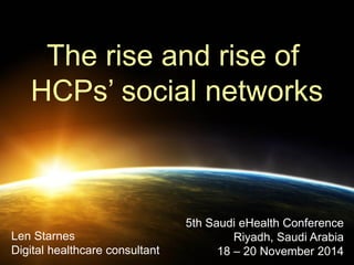 The rise and rise of 
HCPs’ social networks 
Len Starnes Digital healthcare consultant 
5th Saudi eHealth Conference Riyadh, Saudi Arabia 
18 – 20 November 2014  