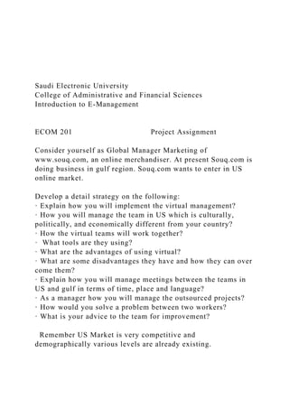Saudi Electronic University
College of Administrative and Financial Sciences
Introduction to E-Management
ECOM 201 Project Assignment
Consider yourself as Global Manager Marketing of
www.souq.com, an online merchandiser. At present Souq.com is
doing business in gulf region. Souq.com wants to enter in US
online market.
Develop a detail strategy on the following:
· Explain how you will implement the virtual management?
· How you will manage the team in US which is culturally,
politically, and economically different from your country?
· How the virtual teams will work together?
· What tools are they using?
· What are the advantages of using virtual?
· What are some disadvantages they have and how they can over
come them?
· Explain how you will manage meetings between the teams in
US and gulf in terms of time, place and language?
· As a manager how you will manage the outsourced projects?
· How would you solve a problem between two workers?
· What is your advice to the team for improvement?
Remember US Market is very competitive and
demographically various levels are already existing.
 