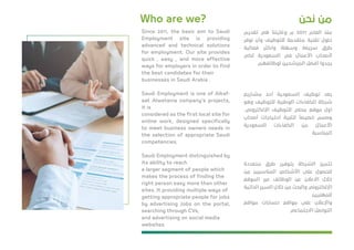 ‫ﻧﺤﻦ‬ ‫ﻣﻦ‬Who are we?
‫ﺗﻘﺪﻳﻢ‬ ‫ﻫﻲ‬ ‫وﻏﺎﻳﺘﻨﺎ‬ ‫م‬ 2011 ‫اﻟﻌﺎم‬ ‫ﻣﻨﺬ‬
‫ﻧﻮﻓﺮ‬ ‫وأن‬ ‫ﻟﻠﺘﻮﻇﻴﻒ‬ ‫ﻣﺘﻘﺪﻣﺔ‬ ‫ﺗﻘﻨﻴﺔ‬ ‫ﺣﻠﻮل‬
‫ﻓﻌﺎﻟﻴﺔ‬ ‫وأﻛﺜﺮ‬ ‫وﺳﻬﻠﺔ‬ ‫ﺳﺮﻳﻌﺔ‬ ‫ﻃﺮق‬
‫ﻟﻜﻲ‬ ‫اﻟﺴﻌﻮدﻳﺔ‬ ‫ﻓﻲ‬ ‫اﻷﻋﻤﺎل‬ ‫ﻷﺻﺤﺎب‬
‫ﻟﻮﻇﺎﺋﻔﻬﻢ‬ ‫اﻟﻤﺮﺷﺤﻴﻦ‬ ‫أﻓﻀﻞ‬ ‫ﻳﺠﺪوا‬
‫ﻣﺸﺎرﻳﻊ‬ ‫أﺣﺪ‬ ‫اﻟﺴﻌﻮدﻳﺔ‬ ‫ﺗﻮﻇﻴﻒ‬ ‫ﻳﻌﺪ‬
‫وﻫﻮ‬ ‫ﻟﻠﺘﻮﻇﻴﻒ‬ ‫اﻟﻮﻃﻨﻴﺔ‬ ‫اﻟﻜﻔﺎءات‬ ‫ﺷﺮﻛﺔ‬
،‫اﻹﻟﻜﺘﺮوﻧﻲ‬ ‫ﻟﻠﺘﻮﻇﻴﻒ‬ ‫ﻣﺤﻠﻲ‬ ‫ﻣﻮﻗﻊ‬ ‫أول‬
‫أﺻﺤﺎب‬ ‫اﺣﺘﻴﺎﺟﺎت‬ ‫ﻟﺘﻠﺒﻴﺔ‬
ً
‫ﺧﺼﻴﺼﺎ‬ ‫وﺻﻤﻢ‬
‫اﻟﺴﻌﻮدﻳﺔ‬ ‫اﻟﻜﻔﺎءات‬ ‫ﻣﻦ‬ ‫اﻷﻋﻤﺎل‬
‫اﻟﻤﻨﺎﺳﺒﺔ‬
‫ﻣﺘﻌﺪدة‬ ‫ﻃﺮق‬ ‫ﺑﺘﻮﻓﻴﺮ‬ ‫اﻟﺸﺮﻛﺔ‬ ‫ﺗﺘﻤﻴﺰ‬
‫ﻣﻦ‬ ‫اﻟﻤﻨﺎﺳﺒﻴﻦ‬ ‫اﻷﺷﺨﺎص‬ ‫ﻋﻠﻰ‬ ‫ﻟﻠﺤﺼﻮل‬
‫اﻟﻤﻮﻗﻊ‬ ‫ﻋﺒﺮ‬ ‫اﻟﻮﻇﺎﺋﻒ‬ ‫ﻋﻦ‬ ‫اﻻﻋﻼن‬ ‫ﺧﻼل‬
‫اﻟﺬاﺗﻴﺔ‬ ‫اﻟﺴﻴﺮ‬ ‫ﺧﻼل‬ ‫ﻣﻦ‬ ‫واﻟﺒﺤﺚ‬ ‫اﻹﻟﻜﺘﺮوﻧﻲ‬
‫ﻟﻠﻤﻬﻨﻴﻴﻦ‬
‫ﻣﻮاﻗﻊ‬ ‫ﺣﺴﺎﺑﺎت‬ ‫ﻣﻮاﻗﻊ‬ ‫ﻋﻠﻰ‬ ‫واﻹﻋﻼن‬
‫اﻻﺟﺘﻤﺎﻋﻲ‬ ‫اﻟﺘﻮاﺻﻞ‬
Since 2011, the basic aim to Saudi
Employment site is providing
advanced and technical solutions
for employment. Our site provides
quick , easy , and more effective
ways for employers in order to ﬁnd
the best candidates for their
businesses in Saudi Arabia .
Saudi Employment is one of Alkaf-
aat Alwatania company’s projects,
it is
considered as the ﬁrst local site for
online work, designed speciﬁcally
to meet business owners needs in
the selection of appropriate Saudi
competencies.
Saudi Employment distinguished by
its ability to reach
a larger segment of people which
makes the process of ﬁnding the
right person easy more than other
sites. It providing multiple ways of
getting appropriate people for jobs
by advertising Jobs on the portal,
searching through CVs,
and advertising on social media
websites
 