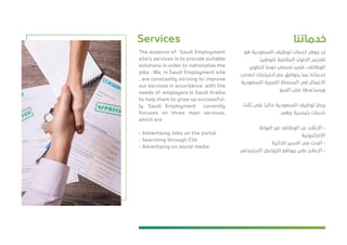 ‫ﺧﺪﻣﺎﺗﻨﺎ‬Services
‫ﻫﻮ‬ ‫اﻟﺴﻌﻮدﻳﺔ‬ ‫ﺗﻮﻇﻴﻒ‬ ‫ﺧﺪﻣﺎت‬ ‫ﺟﻮﻫﺮ‬ ‫إن‬
‫ﻟﺘﻮﻃﻴﻦ‬ ‫اﻟﻤﻼﺋﻤﺔ‬ ‫اﻟﺤﻠﻮل‬ ‫ﺗﻘﺪﻳﻢ‬
‫ﻟﺘﻄﻮﻳﺮ‬
ً
‫دوﻣﺎ‬ ‫ﻧﺴﻌﻰ‬ ‫ﻓﻨﺤﻦ‬ ،‫اﻟﻮﻇﺎﺋﻒ‬
‫أﺻﺤﺎب‬ ‫اﺣﺘﻴﺎﺟﺎت‬ ‫ﻣﻊ‬ ‫ﻳﺘﻮاﻓﻖ‬ ‫ﺑﻤﺎ‬ ‫ﺧﺪﻣﺎﺗﻨﺎ‬
‫اﻟﺴﻌﻮدﻳﺔ‬ ‫اﻟﻌﺮﺑﻴﺔ‬ ‫اﻟﻤﻤﻠﻜﺔ‬ ‫ﻓﻲ‬ ‫اﻻﻋﻤﺎل‬
‫اﻟﻨﻤﻮ‬ ‫ﻋﻠﻰ‬ ‫وﻳﺴﺎﻋﺪﻫﺎ‬
‫ﺛﻼث‬ ‫ﻋﻠﻰ‬
ً
‫ﺣﺎﻟﻴﺎ‬ ‫اﻟﺴﻌﻮدﻳﺔ‬ ‫ﺗﻮﻇﻴﻒ‬ ‫ﻳﺮﻛﺰ‬
:‫وﻫﻲ‬ ‫رﺋﻴﺴﻴﺔ‬ ‫ﺧﺪﻣﺎت‬
‫اﻟﺒﻮاﺑﺔ‬ ‫ﻋﺒﺮ‬ ‫اﻟﻮﻇﺎﺋﻒ‬ ‫ﻋﻦ‬ ‫اﻹﻋﻼن‬ -
‫اﻻﻟﻜﺘﺮوﻧﻴﺔ‬
‫اﻟﺬاﺗﻴﺔ‬ ‫اﻟﺴﻴﺮ‬ ‫ﻓﻲ‬ ‫اﻟﺒﺤﺚ‬ -
‫اﻻﺟﺘﻤﺎﻋﻲ‬ ‫اﻟﺘﻮاﺻﻞ‬ ‫ﻣﻮاﻗﻊ‬ ‫ﻋﻠﻰ‬ ‫اﻹﻋﻼن‬ -
The essence of Saudi Employment
site's services is to provide suitable
solutions in order to nationalize the
jobs . We, in Saudi Employment site
, are constantly striving to improve
our services in accordance with the
needs of employers in Saudi Arabia
to help them to grow up successful-
ly. Saudi Employment currently
focuses on three main services,
which are
- Advertising Jobs on the portal
- Searching through CVs
- Advertising on social media
 