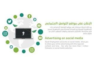 ‫اﻻﺟﺘﻤﺎﻋﻲ‬ ‫اﻟﺘﻮاﺻﻞ‬ ‫ﻣﻮاﻗﻊ‬ ‫ﻋﻠﻰ‬ ‫اﻹﻋﻼن‬
‫ذات‬ ‫اﻻﺟﺘﻤﺎﻋﻲ‬ ‫اﻟﺘﻮاﺻﻞ‬ ‫ﻣﻮاﻗﻊ‬ ‫ﻋﻠﻰ‬ ‫ﺣﺴﺎﺑﺎﺗﻨﺎ‬ ‫ﺷﺒﻜﺔ‬ ‫ﺧﻼل‬ ‫ﻣﻦ‬
‫ﻧﺴﻤﺢ‬ ‫ﺑﺎﻟﺴﻌﻮدﻳﺔ‬ ‫اﻟﻤﺴﺘﺨﺪﻣﻴﻦ‬ ‫أوﺳﺎط‬ ‫ﺑﻴﻦ‬ ‫اﻟﻌﺮﻳﻀﺔ‬ ‫اﻟﺠﻤﺎﻫﻴﺮﻳﺔ‬
‫ﻣﻦ‬ ‫ﻷﻛﺜﺮ‬ ‫اﻟﻤﻄﻠﻮب‬ ‫واﻟﻮﻗﺖ‬ ‫ﺑﺎﻟﻤﺤﺘﻮى‬ ‫اﻋﻼﻧﺎﺗﻜﻢ‬ ‫ﺑﻤﺸﺎرﻛﺔ‬ ‫ﻟﻜﻢ‬
‫ﻣﺘﺎﺑﻊ‬ ‫ﻣﻠﻴﻮن‬
Advertising on social media
Saudi Employment accounts on social media allow you
to share your online advertising with the required
content and time . Our site has more than 1 million
followers on social media websites
 