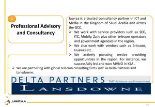 10
Professional Advisory
and Consultancy
1 Jawraa is a trusted consultancy partner in ICT and
Media in the Kingdom of Saudi Arabia and across
the GCC.
 We work with service providers such as SEC,
ITC, Mobily, Zain plus other telecom operators
and government agencies in the region.
 We also work with vendors such as Ericsson,
Huawei etc...
 We actively pursuing service providing
opportunities in the region. For instance, we
successfully led and won MVNO in KSA .
 We are partnering with global Telecom consulting firms such as Delta Partners and
Lansdowne.
 