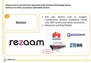 16
Devices
4  End user Devices such as Dungles,
smartphones, Wireless broadband, Femto
cells, WiFi routers and mobile accessories..
 Wholesale and Retail Model.
Exclusive
Rezaam.com is a brand name registered under Standard Technology Jawraa
and focus on m2m, accessories and mobile devices.
 