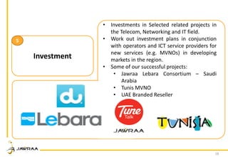 18
Investment
5
• Investments in Selected related projects in
the Telecom, Networking and IT field.
• Work out investment plans in conjunction
with operators and ICT service providers for
new services (e.g. MVNOs) in developing
markets in the region.
• Some of our successful projects:
• Jawraa Lebara Consortium – Saudi
Arabia
• Tunis MVNO
• UAE Branded Reseller
 