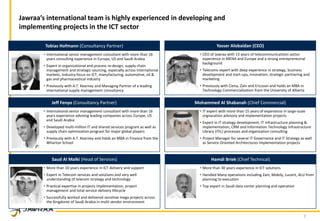 7
Jawraa’s international team is highly experienced in developing and
implementing projects in the ICT sector
• International senior management consultant with more than 16
years consulting experience in Europe, US and Saudi Arabia
• Expert in organizational and process re-design, supply chain
management and strategic sourcing, especially across international
markets. Industry focus on ICT, manufacturing, automotive, oil &
gas and pharmaceutical industry
• Previously with A.T. Kearney and Managing Partner of a leading
international supply management consultancy
Tobias Hofmann (Consultancy Partner)
• International senior management consultant with more than 16
years experience advising leading companies across Europe, US
and Saudi Arabia
• Developed multi-million IT and shared services program as well as
supply chain optimization program for major global players
• Previously with A.T. Kearney and holds an MBA in Finance from the
Wharton School
Jeff Fenyo (Consultancy Partner)
• IT expert with more than 15 years of experience in large-scale
orgnazation advisory and implementation projects
• Expert in IT strategy development, IT infrastructure planning &
implementation, CRM and Information Technology Infrastructure
Library (ITIL) processes and organization consulting
• Project Manager for several IT Governance and IT Strategy as well
as Service Oriented Architectures implementation projects
Mohammed Al Shabanah (Chief Commercial)
• CEO of Jawraa with 13 years of telecommunications sector
experience in MENA and Europe and a strong entrepreneurial
background
• Telecoms expert with deep experience in strategy, business
development and start-ups, innovation, strategic partnering and
marketing
• Previously with Ciena, Zain and Ericsson and holds an MBA in
Technology Commercialization from the University of Alberta
Yasser Alobaidan (CEO)
• More than 10 years experience in ICT delivery and support
• Expert in Telecom services and solutions and very well
understanding of telecom strategy and technology
• Practical expertise in projects implementation, project
management and total service delivery lifecycle
• Successfully worked and delivered sensitive mega projects across
the Kingdome of Saudi Arabia in multi vendor environment
Saud Al Malki (Head of Services)
• More than 30 years experience in ICT solutions
• Handled Many operations including Zain, Mobily, Lucent, ALU from
planning to execution
• Top expert in Saudi data center planning and operation
Hamdi Briek (Chief Technical)
 