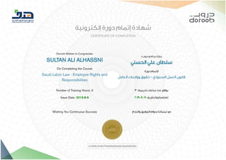 8/9/2019 ‫ﺷﮭﺎدة‬ Doroob LC101 | Doroob
https://lms.doroob.sa/certificates/d1048cfc9b7f4409a65bd6c0ab0d939d 1/1
‫إﻟﻜﺘﺮوﻧﻴﺔ‬ ‫دورة‬ ‫إﺗﻤﺎم‬ ‫ﺷﻬﺎدة‬
CERTIFICATE OF COMPLETION
Doroob Wishes to Congratulate
SULTAN ALI ALHASSNI
On Completing the Course
Saudi Labor Law - Employee Rights and
Responsibilities
‫ـ‬‫ﻟ‬ ‫دروب‬ ‫ﺑﺮﻧﺎﻣﺞ‬ ‫ﻳﺒﺎرك‬
‫اﻟﺤﺴﻨﻲ‬ ‫ﻋﻠﻲ‬ ‫ﺳﻠﻄﺎن‬
‫دورة‬ ‫ﻹﺗﻤﺎم‬
‫اﻟﻌﺎﻣﻞ‬ ‫وواﺟﺒﺎت‬ ‫ﺣﻘﻮق‬ - ‫اﻟﺴﻌﻮدي‬ ‫اﻟﻌﻤﻞ‬ ‫ﻗﺎﻧﻮن‬
Number of Training Hours: 3
Issue Date: 2019-8-9
Wishing You Continuous Success
3 :‫ﺗﺪرﻳﺒﻴﺔ‬ ‫ﺳﺎﻋﺎت‬ ‫ﻋﺪد‬ ‫ﺑﻮاﻗﻊ‬
2019-8-9 :‫ﺑﺘﺎرﻳﺦ‬ ‫إﺻﺪارﻫﺎ‬ ‫ﺗﻢ‬
‫واﻟﻨﺠﺎح‬ ‫اﻟﺘﻮﻓﻴﻖ‬ ‫ﺑﺪوام‬ ‫ﺗﻤﻨﻴﺎﺗﻨﺎ‬ ‫ﻣﻊ‬
d1048cfc9b7f4409a65bd6c0ab0d939d
 
