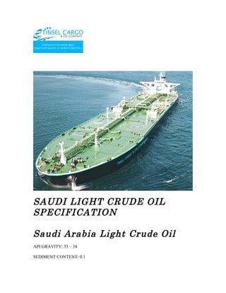 SAUDI LIGHT CRUDE OIL
SPECIFICATION

Saudi Arabia Light Crude Oil
API GRAVITY: 33 – 34

SEDIMENT CONTENT: 0.1
 