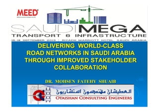 DELIVERING WORLDDELIVERING WORLD--CLASSCLASS
ROAD NETWORKS IN SAUDI ARABIAROAD NETWORKS IN SAUDI ARABIA
THROUGH IMPROVED STAKEHOLDERTHROUGH IMPROVED STAKEHOLDER
COLLABORATIONCOLLABORATION
DR. MOHSEN FATEHY SHUAIBDR. MOHSEN FATEHY SHUAIB
ManagerManager of Structural Engineeringof Structural Engineering -- Otaishan Consulting EngineersOtaishan Consulting Engineers
C.; E. Assoc. Prof. of Struc. Eng., AVSC.; E. Assoc. Prof. of Struc. Eng., AVS -- (( mf_shuaib@yahoo.commf_shuaib@yahoo.com ))
 