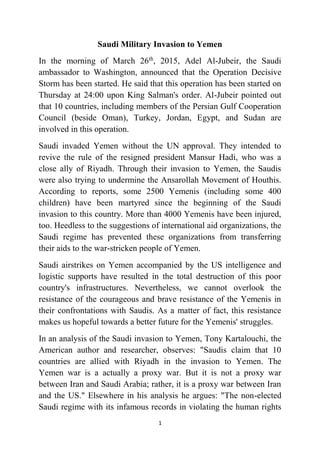 1
Saudi Military Invasion to Yemen
In the morning of March 26th
, 2015, Adel Al-Jubeir, the Saudi
ambassador to Washington, announced that the Operation Decisive
Storm has been started. He said that this operation has been started on
Thursday at 24:00 upon King Salman's order. Al-Jubeir pointed out
that 10 countries, including members of the Persian Gulf Cooperation
Council (beside Oman), Turkey, Jordan, Egypt, and Sudan are
involved in this operation.
Saudi invaded Yemen without the UN approval. They intended to
revive the rule of the resigned president Mansur Hadi, who was a
close ally of Riyadh. Through their invasion to Yemen, the Saudis
were also trying to undermine the Ansarollah Movement of Houthis.
According to reports, some 2500 Yemenis (including some 400
children) have been martyred since the beginning of the Saudi
invasion to this country. More than 4000 Yemenis have been injured,
too. Heedless to the suggestions of international aid organizations, the
Saudi regime has prevented these organizations from transferring
their aids to the war-stricken people of Yemen.
Saudi airstrikes on Yemen accompanied by the US intelligence and
logistic supports have resulted in the total destruction of this poor
country's infrastructures. Nevertheless, we cannot overlook the
resistance of the courageous and brave resistance of the Yemenis in
their confrontations with Saudis. As a matter of fact, this resistance
makes us hopeful towards a better future for the Yemenis' struggles.
In an analysis of the Saudi invasion to Yemen, Tony Kartalouchi, the
American author and researcher, observes: "Saudis claim that 10
countries are allied with Riyadh in the invasion to Yemen. The
Yemen war is a actually a proxy war. But it is not a proxy war
between Iran and Saudi Arabia; rather, it is a proxy war between Iran
and the US." Elsewhere in his analysis he argues: "The non-elected
Saudi regime with its infamous records in violating the human rights
 