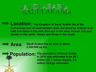 SAUDI ARABIA Area : Location:  The   Kingdom of Saudi Arabia lies at the furthermost part of southwestern Asia, bordered by Arabian Gulf, UAE and Qatar in the east, Red sea in the west, Kuwait, Iraq and Jordan in the north, Yemen and Oman in the south. Saudi Arabia has an area of about 2,240,000 sq km.  Population: The population of Saudi Arabia in 2010 was estimated to be 28.7 million (23.1 million Saudis, 5.6 million foreign nationals).  