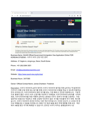 Business Name :SAUDI Official Government Immigration Visa Application Online FOR
KOREAN CITIZENS - 사우디 비자 신청 이민 센터
Address : 6 Yulgok-ro, Jongno-gu, Seoul, South Korea
Phone : +61 (08) 9364 3001
Email : info@saudiarabiavisaonline.com
Website : https://www.saudi-visa.org/ko/visa/
Business Hours : 24/7/365
Owner / Official Contact Name :James Charleton Frederick
Description :사우디 아라비아 e비자 데이터 사우디 아라비아 왕국을 위한 e비자는 약 50개국의
거주자가 여행 산업 뒤에 있는 동기를 위해 사우디 아라비아로 모험을 떠날 수 있도록 허용하는
전자 비자입니다. 사우디아라비아 방문 허가를 받는 가장 빠르고 간단한 방법입니다. 기본적
으로 웹에서 짧은 사우디 비자 신청서를 작성하고 이메일로 사우디아라비아 e비자를 수락하
세요. 사우디아라비아를 위한 여행자 e비자는 2019년 사우디 정부가 비자를 신청하는 가장
일반적인 방법으로 작업하고 여행 산업에 익숙하지 않은 국가를 자유롭게 하기 위해 제시했
습니다. 사우디 아라비아 온라인 비자는 다른 섹션 비자입니다. 이것은 당신이 그 나라로 한 번
이상 여행을 할 수 있음을 의미합니다. 합법 기간 동안 90일 동안 전체 체류를 위해 모든 섹션
에서 180일 동안 국가에 체류할 수 있습니다. 온라인 사우디 비자는 발행일로부터 1년
 