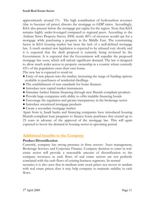 Saudi Real Estate Sector


approximately around 1%. The high contribution of hydrocarbon revenues
(due to buoyant oil prices) distorts the mortgage to GDP ratios. Accordingly,
KSA also present below the mortgage per capita for the region. Note that KSA
remains highly under-leveraged compared to regional peers. According to the
Arabian News Property Survey 2008, nearly 80% of investors would opt for a
mortgage while purchasing a property in the Middle East. The constraining
factor in KSA housing market has been the lack of a well-defined mortgage
law. A much awaited new legislation is expected to be released very shortly and
it is expected that the draft proposal is currently being reviewed by the
Government. It is expected that the Government will expedite the proposed
mortgage law soon, which will unlock significant demand. The law is designed
to allow much wider access to property ownership in a country where currently
43% of the population owns their own home.
The new law is expected to result in:
● Entry of new players into the market, increasing the range of funding options
  available to purchasers of residential dwellings
● The establishment of new standards for home finances
● Introduce new capital market instruments
● Stimulate further Islamic financing through new Shariah compliant products
● Provide large companies with ability to offer tradable financing bonds
● Encourage the regulation and greater transparency in the brokerage sector
● Introduce securitized mortgage products
● Create a secondary mortgage market
Apart from it, Saudi banks and financing companies have introduced housing
Shariah-compliant loan programs to finance home purchases that extend up to
25 years in advance of the approval of the mortgage law. This will again
expected to boost the demand in housing sector in upcoming period.


Additional benefits to the Company
Product Diversification
Currently, company has strong presence in three sectors- Asset management,
Brokerage Services and Corporate Finance. Company decision to enter in real-
estate sector will provide a reasonable amount of diversification to the
company revenues; as cash flows of real estate sectors are not perfectly
correlated with the cash flows of existing business segments. In normal
scenario; it is also seen that in medium term stock prices not moves in tandem
with real estate prices; thus it may help company to maintain stability in cash
flows.



3rd April 2009                                                         Page 11
 