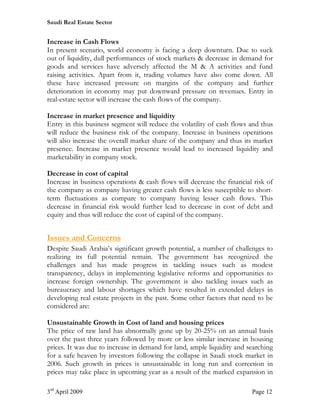 Saudi Real Estate Sector


Increase in Cash Flows
In present scenario, world economy is facing a deep downturn. Due to suck
out of liquidity, dull performances of stock markets & decrease in demand for
goods and services have adversely affected the M & A activities and fund
raising activities. Apart from it, trading volumes have also come down. All
these have increased pressure on margins of the company and further
deterioration in economy may put downward pressure on revenues. Entry in
real-estate sector will increase the cash flows of the company.

Increase in market presence and liquidity
Entry in this business segment will reduce the volatility of cash flows and thus
will reduce the business risk of the company. Increase in business operations
will also increase the overall market share of the company and thus its market
presence. Increase in market presence would lead to increased liquidity and
marketability in company stock.

Decrease in cost of capital
Increase in business operations & cash flows will decrease the financial risk of
the company as company having greater cash flows is less susceptible to short-
term fluctuations as compare to company having lesser cash flows. This
decrease in financial risk would further lead to decrease in cost of debt and
equity and thus will reduce the cost of capital of the company.


Issues and Concerns
Despite Saudi Arabia’s significant growth potential, a number of challenges to
realizing its full potential remain. The government has recognized the
challenges and has made progress in tackling issues such as modest
transparency, delays in implementing legislative reforms and opportunities to
increase foreign ownership. The government is also tackling issues such as
bureaucracy and labour shortages which have resulted in extended delays in
developing real estate projects in the past. Some other factors that need to be
considered are:

Unsustainable Growth in Cost of land and housing prices
The price of raw land has abnormally gone up by 20-25% on an annual basis
over the past three years followed by more or less similar increase in housing
prices. It was due to increase in demand for land, ample liquidity and searching
for a safe heaven by investors following the collapse in Saudi stock market in
2006. Such growth in prices is unsustainable in long run and correction in
prices may take place in upcoming year as a result of the marked expansion in

3rd April 2009                                                          Page 12
 