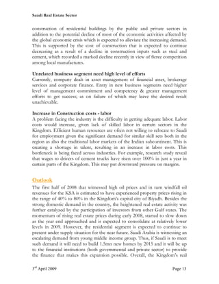Saudi Real Estate Sector


construction of residential buildings by the public and private sectors in
addition to the potential decline of most of the economic activities affected by
the global economic crisis which is expected to alleviate the increasing demand.
This is supported by the cost of construction that is expected to continue
decreasing as a result of a decline in construction inputs such as steel and
cement, which recorded a marked decline recently in view of fierce competition
among local manufactures.

Unrelated business segment need high level of efforts
Currently, company deals in asset management of financial asset, brokerage
services and corporate finance. Entry in new business segments need higher
level of management commitment and competency & greater management
efforts to get success; as on failure of which may leave the desired result
unachievable.

Increase in Construction costs - labor
A problem facing the industry is the difficulty in getting adequate labor. Labor
costs would increase, given lack of skilled labor in certain sectors in the
Kingdom. Efficient human resources are often not willing to relocate to Saudi
for employment given the significant demand for similar skill sets both in the
region as also the traditional labor markets of the Indian subcontinent. This is
creating a shortage in talent, resulting in an increase in labor costs. This
bottleneck is being faced across industries. For example, research study reveal
that wages to drivers of cement trucks have risen over 100% in just a year in
certain parts of the Kingdom. This may put downward pressure on margins.


Outlook
The first half of 2008 that witnessed high oil prices and in turn windfall oil
revenues for the KSA is estimated to have experienced property prices rising in
the range of 40% to 80% in the Kingdom’s capital city of Riyadh. Besides the
strong domestic demand in the country, the heightened real estate activity was
further catalyzed by the participation of investors from other Gulf states. The
momentum of rising real estate prices during early 2008, started to slow down
as the year end approached and is expected to consolidate at relatively lower
levels in 2009. However, the residential segment is expected to continue to
present under supply situation for the near future. Saudi Arabia is witnessing an
escalating demand from young middle income group. Thus, if Saudi is to meet
such demand it will need to build 1.5mn new homes by 2015 and it will be up
to the financial institutions (both governmental and private sector) to provide
the finance that makes this expansion possible. Overall, the Kingdom’s real

3rd April 2009                                                           Page 13
 