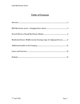 Saudi Real Estate Sector




                                         Table of Contents


Overview ..............................................................................................................3


KSA Real-estate sector – changing times ahead................................................. 3


Growth Drivers of Saudi Real Estate Market...................................................... 4


Residential Sector- Middle income housing verge of a high growth rate .......... 8


Additional benefits to the Company ..................................................................11


Issues and Concerns .......................................................................................... 12


Outlook .............................................................................................................. 13




3rd April 2009                                                                                               Page 2
 