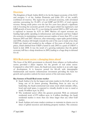Saudi Real Estate Sector


Overview
The Kingdom of Saudi Arabia (KSA) is by far the largest economy of the GCC
and occupies ¾ of the Arabian Peninsula and holds 25% of the world’s
confirmed oil reserves. The region has an oil-based economy, with oil-related
activities accounting for 35–40% of real GDP and 85-90% of total exports
revenue. Strong crude prices over the last five years have played a significant
role in boosting the economic growth of the region which has registered a real
GDP growth of more than 5% a year during the period 2003 to 2007 and same
is expected to increase by 4.2% in 2008. Massive oil export revenues are
funding high public spending in infrastructure and education and have helped
the economy in maintaining a current account surplus of more than 25% a year
between 2003 and 2007. However, after witnessing a super-spike period during
mid-2008, oil prices fell sharply towards the end of the year to trade at less than
US$35 per barrel and resulted in the collapse of five-years of bull-run in oil
prices, which climbed from US$29 a barrel in early 2003 to a peak of US$147 a
barrel in July 2008. It was the result of a growing realization that the global
economy will face a sharp slowdown in 2009, leading to a huge drop in demand
for oil.


KSA Real-estate sector – changing times ahead
The focus of the KSA government to diversify from reliance on hydrocarbon
sector; provided a direct impetus for the growth of real estate sector.
Compared to other GCC states, the Saudi real estate market is at an early stage
of development. It is however poised for lift-off, with demographic
fundamentals and massive infrastructure investment providing the basis for
growth and a positive outlook for most sectors of the real estate market.

Key features of Saudi Real-estate market
  Ø Saudi Arabia is by far the largest real estate market in the Gulf, as well as
      being one of its fastest growing. Benefiting from its new era of
      leadership, the Saudi commercial real estate stock which includes office,
      hotel and retail space, is expected to virtually double in size to stand at
      nearly 30 million sq.m. by 2012.
  Ø The residential sector offers the greatest potential. With an estimated
      residential stock of 875 million sq.m. in 4 million dwellings, the Saudi
      residential market is more than ten times larger than any other Gulf
      market.
  Ø Saudi Arabian real estate market continues to maintain its charm even in
      times of global recession and declining property markets. The existence


3rd April 2009                                                             Page 3
 