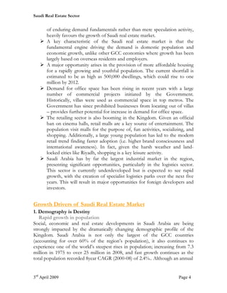 Saudi Real Estate Sector


       of enduring demand fundamentals rather than mere speculation activity,
       heavily favours the growth of Saudi real estate market.
   Ø   A key characteristic of the Saudi real estate market is that the
       fundamental engine driving the demand is domestic population and
       economic growth, unlike other GCC economies where growth has been
       largely based on overseas residents and employers.
   Ø   A major opportunity arises in the provision of more affordable housing
       for a rapidly growing and youthful population. The current shortfall is
       estimated to be as high as 500,000 dwellings, which could rise to one
       million by 2012.
   Ø   Demand for office space has been rising in recent years with a large
       number of commercial projects initiated by the Government.
       Historically, villas were used as commercial space in top metros. The
       Government has since prohibited businesses from locating out of villas
       – provides further potential for increase in demand for office space.
   Ø   The retailing sector is also booming in the Kingdom. Given an official
       ban on cinema halls, retail malls are a key source of entertainment. The
       population visit malls for the purpose of, fun activities, socializing, and
       shopping. Additionally, a large young population has led to the modern
       retail trend finding faster adoption (i.e. higher brand consciousness and
       international awareness). In fact, given the harsh weather and land-
       locked cities like Riyadh, shopping is a key leisure activity.
   Ø   Saudi Arabia has by far the largest industrial market in the region,
       presenting significant opportunities, particularly in the logistics sector.
       This sector is currently underdeveloped but is expected to see rapid
       growth, with the creation of specialist logistics parks over the next five
       years. This will result in major opportunities for foreign developers and
       investors.


Growth Drivers of Saudi Real Estate Market
1. Demography is Destiny
   Rapid growth in population
Social, economic and real estate developments in Saudi Arabia are being
strongly impacted by the dramatically changing demographic profile of the
Kingdom. Saudi Arabia is not only the largest of the GCC countries
(accounting for over 60% of the region’s population), it also continues to
experience one of the world’s steepest rises in population; increasing from 7.3
million in 1975 to over 25 million in 2008, and fast growth continues as the
total population recorded 8year CAGR (2000-08) of 2.4%.. Although an annual


3rd April 2009                                                            Page 4
 