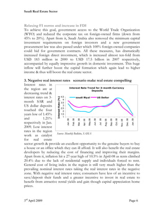 Saudi Real Estate Sector



Relaxing FI norms and increase in FDI
To achieve this goal, government access to the World Trade Organization
(WTO) and reduced the corporate tax on foreign-owned firms (down from
45% to 20%). Apart from it, Saudi Arabia also removed the minimum capital
investment requirements on foreign investors and a new government
procurement law was also passed under which 100% foreign-owned companies
could bid for government contracts. All these measures, has dramatically
increased foreign direct investment, which is increased almost ten-fold from
USD 183 million in 2000 to USD 17.5 billion in 2007 respectively,
accompanied by equally impressive growth in domestic investment. This huge
inflow will further boost the capital formation which again lead to higher
income & thus will boost the real estate sector.

3. Negative real interest rates scenario make real estate compelling
Interest rates in
                                   Interest Rate Trend for 3-month Currency
the region are at                                      Deposits
decreasing trend &
interest rates on 3-       4.5
                        Interest Rate (%)




                                         saudi Riyal      US Dollar
                             4
month SAR and              3.5
US dollar deposits           3
                           2.5
touched the four             2
years low of 1.45%         1.5
                             1
and           1.21%
                                            Jan. 08

                                                      Feb. 08

                                                                Mar. 08




                                                                                             Jun. 08




                                                                                                                                                                    Jan. 09
                                                                                    May.08



                                                                                                       Jul. 08




                                                                                                                                     Oct. 08



                                                                                                                                                         Dec. 08
                                                                                                                           Sep. 08
                                                                                                                 Aug. 08
                                                                          Apr. 08




                                                                                                                                               Nov. 08
respectively in Jan.
2009. Low interest
rates in the region
                        Source: Monthly Bulletin, SAMA
work as catalyst
for real estate
sector growth & provide an excellent opportunity to the genuine buyers to buy
a house or an office which they can ill afford. It will also benefit the real estate
developers by reducing the cost of financing and improving their margins.
Apart from it, inflation hit a 27-year high of 10.5% in April-08 as rents climbed
20.4% due to the lack of residential supply and individuals forced to rent.
General cost of living index in the region is still very much higher than the
prevailing nominal interest rates taking the real interest rates in the negative
zone. With negative real interest rates; consumers have less of an incentive to
save/deposit their funds and a greater incentive to invest in real estate to
benefit from attractive rental yields and gain though capital appreciation home
prices.


3rd April 2009                                                                                                                                                     Page 6
 