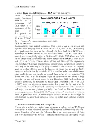 Saudi Real Estate Sector


4. Gross Fixed Capital formation – KSA early on the curve
Gross          fixed
capital formation               Trend of GFC/GDP & Growth in GFCF
(GFCF) as a
percentage        of                  GFCF/GDP        Growth Rate in GFCF
GDP refers as a           24.00
barometer of the        %
                          14.00
level             of
development in             4.00
an economy. In                     2003       2004     2005     2006     2007
KSA, just 20% of
the      Kingdom’s Source: Annual Report 2007, SAMA
GDP in 2007 was
channeled into fixed capital formation. This is the lower in the region with
regional peers ranging from Kuwait (19.7%) to Qatar (35.5%). Historically,
developed countries such as the US and UK have had their GFCFs as a
percentage of GDP steady at the 16%-19% levels. The EU and OECD
countries were marginally higher at 20.8% and 21.8% in 2005. China and India
on the other hand have witnessed a sharp increase in their GFCF from 36.5%
and 22.3% of GDP in 2000 to 43.8% (2004) and 33.8% (2005) respectively.
This rapid growth reflects the significant infrastructural development initiatives
underway in the two largest emerging economies. The ratio in the kingdom
tends to be skewed lower due to the buoyant oil prices that are driving GDP.
However, reality is that the remainder 80% is available to be channeled into real
estate and infrastructure development and there in lies the opportunity. This
shows that KSA is at the nascent stages of development and there is huge
potential for the real estate sector in the Kingdom. With hydrocarbon led
revenues continuing to dominate the Saudi GDP (estimated at 54.1% of GDP
in 2007) there are significant opportunities for growth in the sector as the
Government’s plan to diversify the economy away from hydrocarbon revenues,
and huge construction projects gets rolled out. Saudi Arabia has showed an
encouraging increase during 2005-07. The government’s continued investment
focus on prioritized areas of economy (real estate expected to be amongst the
list) indicates the growth in real estate sector to sustain even in times of global
recession.

5. Commercial real estate still has upside
Commercial rentals in the region have registered a high growth of 15.2% p.a.
over the last 5 years. However, absolute rentals remain comparatively low with
rentals for prime office space in Doha and Dubai at a steep premium of 190%
and 168% respectively to Riyadh. It indicates that prices are among the lowest

3rd April 2009                                                             Page 7
 
