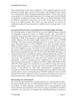 Saudi Real Estate Sector


The continued rise in the ratio is suggestive of the expected expansion in the
demand for public utility services and housing in the Kingdom's cities during
the coming period. Thus, continuing urbanisation will be a major driver of real
estate growth. As well the rapid expansion of its existing cities (notably Riyadh
and Jeddah), six Special Economic Cities (SEC’s) are being developed, which
by 2020 are expected to account for up to 30% of the Saudi economy and
house 4–5 million people. This shows the high potential for growth of
residential market & huge demand for middle income housing sector in the
region.

Low penetration in house ownership and increasing supply shortages
The housing market in Saudi Arabia faces an acute supply shortage, especially
of affordable housing for those on middle incomes. The total stock of
residential units across Saudi Arabia was approximately 3.95 million (as at the
beginning of 2008). This represents a significant under-supply in relation to the
current demand with this under-supply estimated to be as high as 500,000
dwellings. The current housing shortage looks set to worsen over the next few
years. The small amount of stock (380,000) set to enter the market between
2008 and 2012, compares to an estimated growth in the number of households
across the Kingdom of circa one million over the same period. In addition to
the growth of the population, according to the eighth National Development
Plan, home ownership fell from 65% to 55% from 2000-2004. Presently, it is
estimated that home ownership has further declined significantly and 40% of
total households and only less than 10% of the overall population owning their
own home. The government has taken this issue seriously and realized the
importance / need for housing and has implemented a vision for it. The
Governmental housing plan is reflected in KSA’s Eighth Development Plan
(2005-09) which targets the construction of one million housing units and the
new housing strategy aims at increase the house ownership from currently 40
percent to 80 percent by 2020. The Government’s development plan
encompasses 280mn sqm of residential land plots to be provided in urban areas
and the private sector constructing about 875,000 residential units (of which
225,000 units will be supported by the Government). It indicates that there is a
huge potential in the middle income housing sector in the upcoming years.

Decreasing size of household
Size of the average household is changing and there is a gradual trend towards
the western family life style of smaller (nuclear) family units. This is one of the
by-products of urban migration. Furthermore, the young population would
marry and form new households. The current average household size in KSA is
estimated to be 5.62 and it is estimated, the total household size to decline to

3rd April 2009                                                             Page 9
 