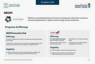 NEOM
NEOMisagreenfielddevelopmentbuilttoincubatenext-generationindustries
andattractglobaltalent,capital,andtechnology-drivencompanies.


Programs&Offerings
Handbook|SaudiStartupEcosystem 23
NEOMInnovationHub
Offerings
Providesasandboxenvironmentfordevelopingandtestingemerging
technologies
 
Acceleratesinnovationacross14keysectors,includinggaming,clean
energy,advancedmanufacturing,biotech,anddigitalsciences 
Eligibility
Opentocompaniesandresearchersdevelopingscalable,high-
impacttechnologiesalignedwithNEOM’sfocussectors
Eligibility
Targetsgloballycompetitivegamingstartups


Requiresdedicatedteamswithdefinedroles:
CEO,Marketing,Art,andTechnicalLeads
Enablers|09
Offerings

12-monthhybridaccelerator
supportinggamingstudios
Operatesunderaperformance-
basedfundingmodel
Providesaccesstoaglobalnetwork
ofpublishersandinvestors
Offers600+ hoursofmentorshipper
studio
 