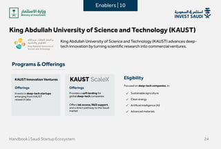 King Abdullah University of Science and Technology (KAUST)
King Abdullah University of Science and Technology (KAUST) advances deep-
tech innovation by turning scientific research into commercial ventures.

Programs & Offerings
Handbook | Saudi Startup Ecosystem 24
KAUST Innovation Ventures
Invests in deep-tech startups
emerging from KAUST
research labs 
Offerings Offerings
Offers lab access, R&D support,
and a direct pathway to the Saudi
market
Provides a soft landing for
global deep-tech companies
Focused on deep-tech companies, in: 
Sustainable agriculture


Clean energy


Artificial intelligence (AI)


Advanced materials
Eligibility
Enablers | 10
 