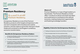 Premium Residency
Handbook | Saudi Startup Ecosystem 27
Entrepreneur Residency is one of the Premium
Residency products which targets entrepreneurs who
own tech companies with innovative and creative
solutions, and who aspire to grow their startups in Saudi
Arabia and contribute to the Kingdom’s ambitious
economic transformation.
What is it?
Premium Residency is a type of legal residency in
Saudi Arabia. The Premium Residency Center
offers 7 products to attract and retain top talent
and investments to contribute to the national
economy, creating employment opportunities
and fostering knowledge transfers.
Benefits for Entrepreneur Residency Holders:
Eligibility Criteria for the Entrepreneur Residency:
Entrepreneur Residency holders can nominate 2 staff members to obtain
the “Special Talent Residency”.


The entity is exempted from ‘Nitaqat’ for the first 3 operational years.


Permanent residency is obtained directly under the 2nd category,
conditioned on creating at least 10 jobs during the 1st year and at least 10
additional jobs during the 2nd year.



Ability to own property and grant Premium Residency to family members,
along with other general Premium Residency benefits.
Holding an entrepreneur license from the Ministry of Investment.  
Recommendation letter from the investment entity.  
1st Category: • Obtain a minimum of SAR 400,000 round/s as
investment from an entity accredited by the Premium Residency Center.
• The applicant's share in the start-up is not less than 20%.  
2nd Category: • Obtain a minimum of SAR 15 million round/s as
investment from an entity accredited by the Center. • The applicant's
share in the start-up is not less than 5%. • Create at least 10 jobs during
the 1st year and at least 10 additional jobs during the 2nd year.For more
information, visit the official website: pr.gov.sa
 