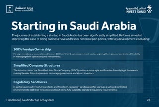 Starting in Saudi Arabia
The journey of establishing a startup in Saudi Arabia has been significantly simplified. Reforms aimed at
improving the ease of doing business have addressed historical pain points, with key developments including:
Handbook | Saudi Startup Ecosystem 28
Foreign investors are now allowed to own 100% of their businesses in most sectors, giving them greater control and flexibility
in managing their operations and investments.
100% Foreign Ownership
The introduction of the Simplified Joint Stock Company (SJSC) provides a more agile and founder-friendly legal framework,
making it easier for entrepreneurs to manage governance and attract investors.
Simplified Company Structures
In sectors such as FinTech, InsureTech, and PropTech, regulatory sandboxes offer startups a safe and controlled
environment to test their innovations without being fully subject to standard regulatory requirements.
Regulatory Sandboxes
 