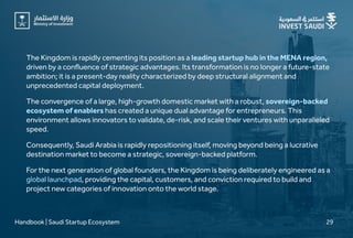 The Kingdom is rapidly cementing its position as a
driven by a confluence of strategic advantages. Its transformation is no longer a future-state
ambition; it is a present-day reality characterized by deep structural alignment and
unprecedented capital deployment.
leading startup hub in the MENA region,
The convergence of a large, high-growth domestic market with a robust,
has created a unique dual advantage for entrepreneurs. This
environment allows innovators to validate, de-risk, and scale their ventures with unparalleled
speed.
sovereign-backed
ecosystem of enablers
Consequently, Saudi Arabia is rapidly repositioning itself, moving beyond being a lucrative
destination market to become a strategic, sovereign-backed platform.
For the next generation of global founders, the Kingdom is being deliberately engineered as a
, providing the capital, customers, and conviction required to build and
project new categories of innovation onto the world stage.
global launchpad
Handbook | Saudi Startup Ecosystem 29
 